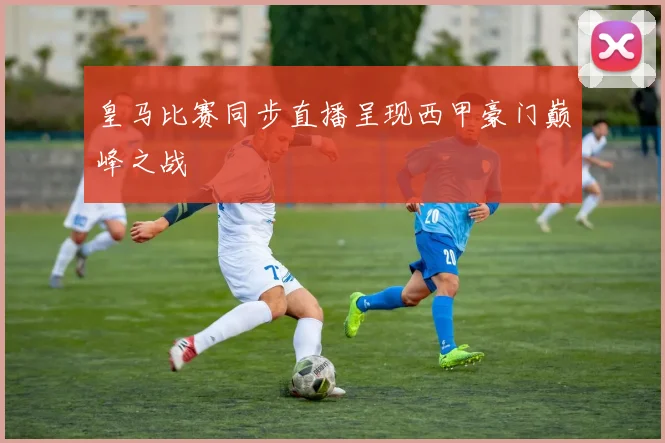 皇马比赛同步直播呈现西甲豪门巅峰之战
