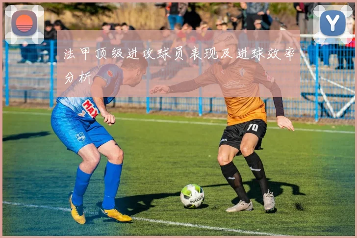 法甲顶级进攻球员表现及进球效率分析
